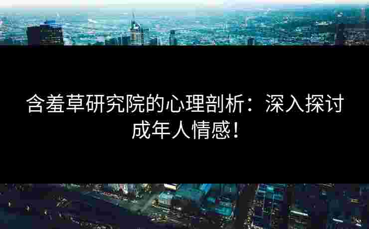 含羞草研究院的心理剖析：深入探讨成年人情感！