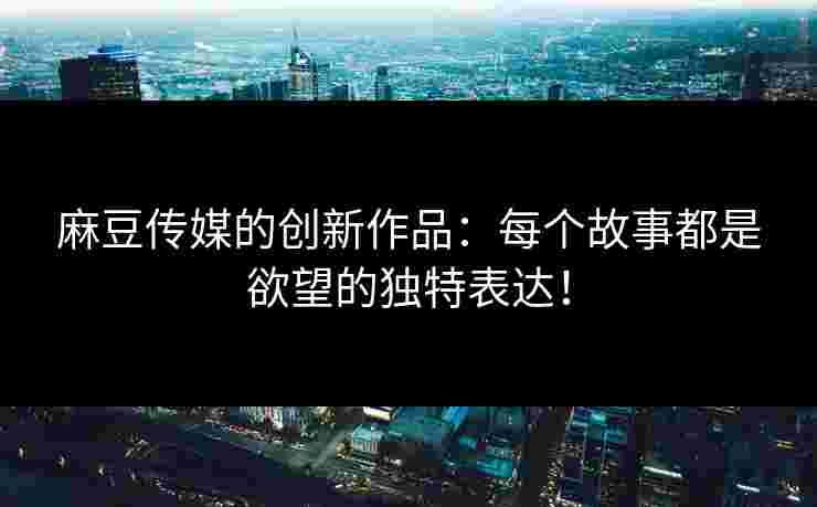 麻豆传媒的创新作品：每个故事都是欲望的独特表达！