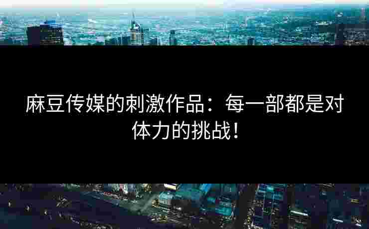 麻豆传媒的刺激作品：每一部都是对体力的挑战！