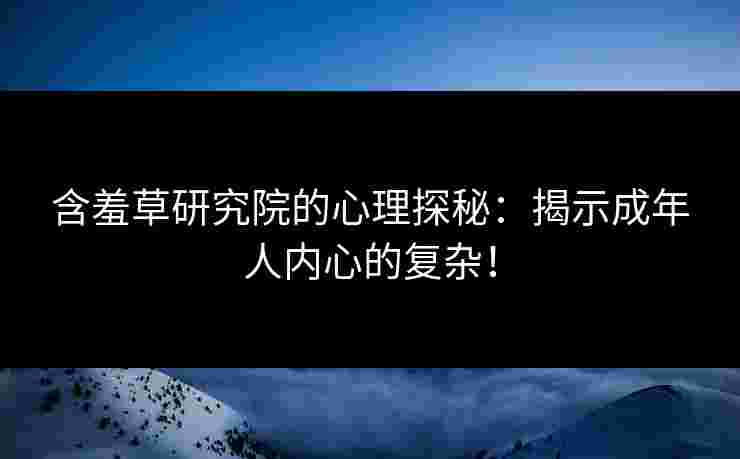 含羞草研究院的心理探秘：揭示成年人内心的复杂！