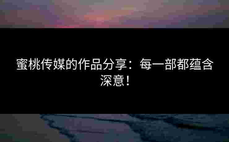 蜜桃传媒的作品分享：每一部都蕴含深意！