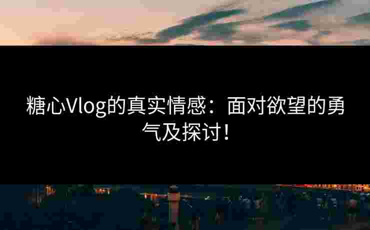 糖心Vlog的真实情感：面对欲望的勇气及探讨！