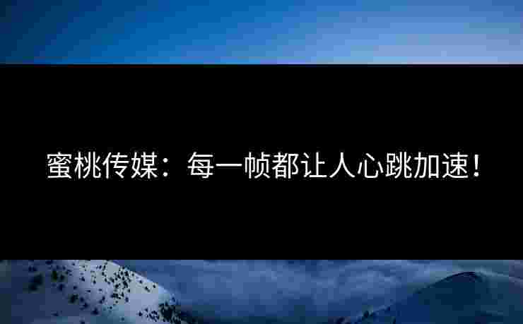 蜜桃传媒：每一帧都让人心跳加速！