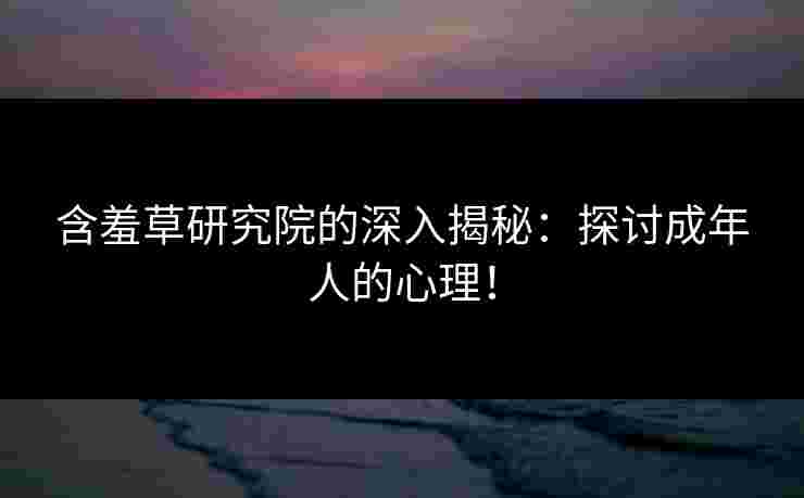 含羞草研究院的深入揭秘：探讨成年人的心理！
