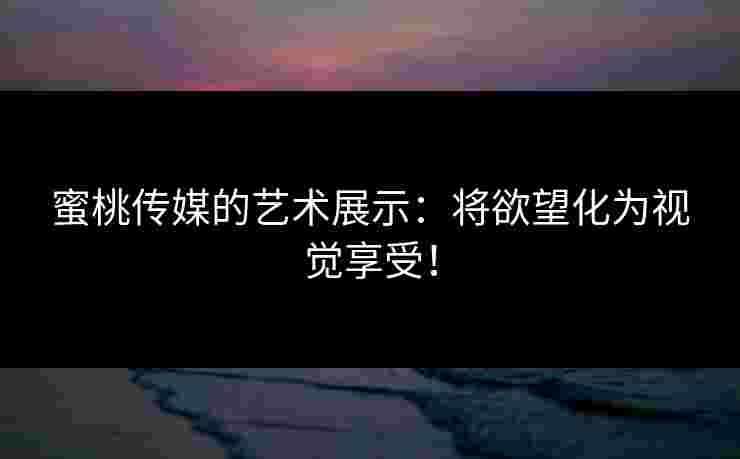 蜜桃传媒的艺术展示：将欲望化为视觉享受！