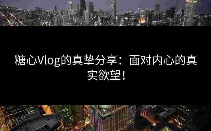 糖心Vlog的真挚分享：面对内心的真实欲望！
