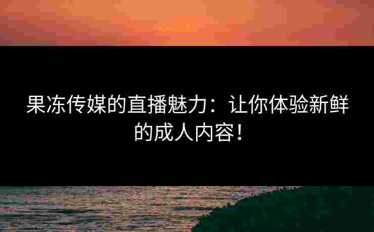 果冻传媒的直播魅力：让你体验新鲜的成人内容！