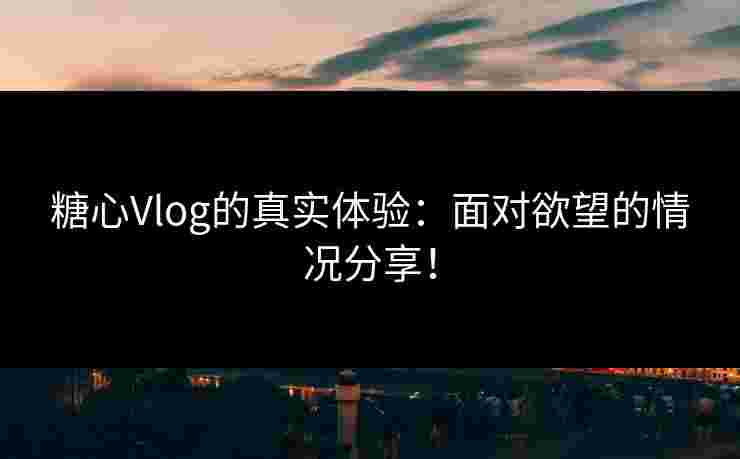 糖心Vlog的真实体验：面对欲望的情况分享！