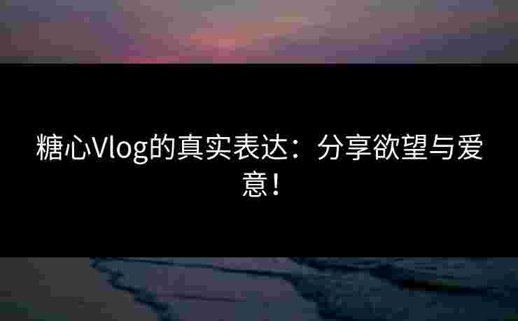 糖心Vlog的真实表达：分享欲望与爱意！