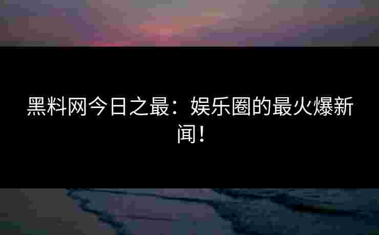 黑料网今日之最：娱乐圈的最火爆新闻！
