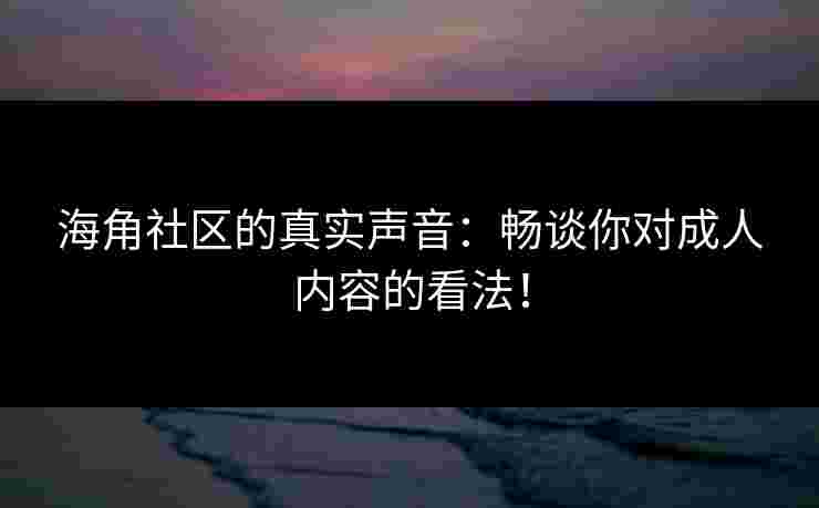 海角社区的真实声音：畅谈你对成人内容的看法！