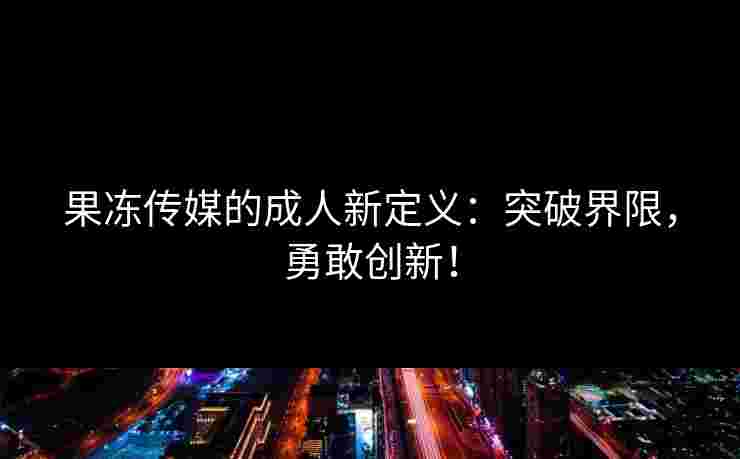 果冻传媒的成人新定义：突破界限，勇敢创新！