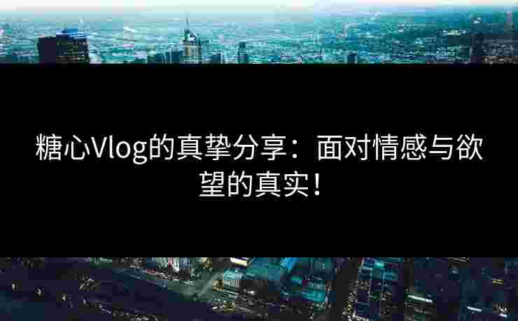 糖心Vlog的真挚分享：面对情感与欲望的真实！