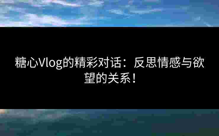 糖心Vlog的精彩对话：反思情感与欲望的关系！